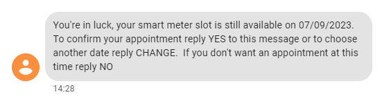 You're in luck, your smart meter slot is still available on 07/09/2023.
To confirm your appointment reply YES to this message or to choose another date reply CHANGE.  If you don't want an appointment at this time reply NO